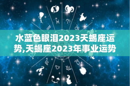 水蓝色眼泪2023天蝎座运势,天蝎座2023年事业运势如何天蝎座2023年运势