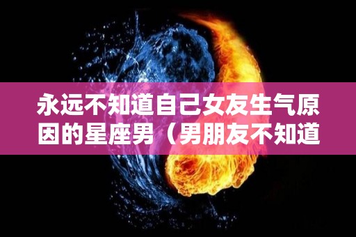 永远不知道自己女友生气原因的星座男（男朋友不知道女朋友为什么生气怎么办）