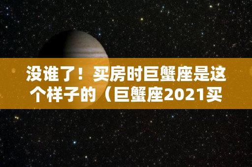 没谁了！买房时巨蟹座是这个样子的（巨蟹座2021买房）