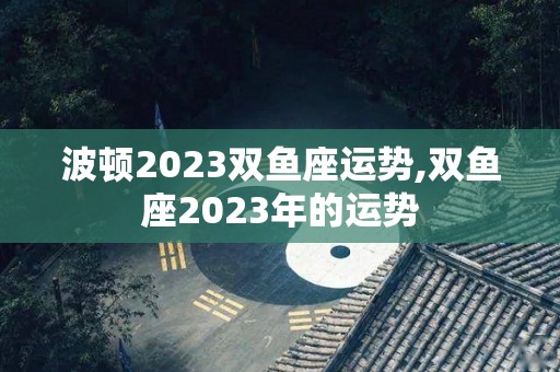 波顿2023双鱼座运势,双鱼座2023年的运势