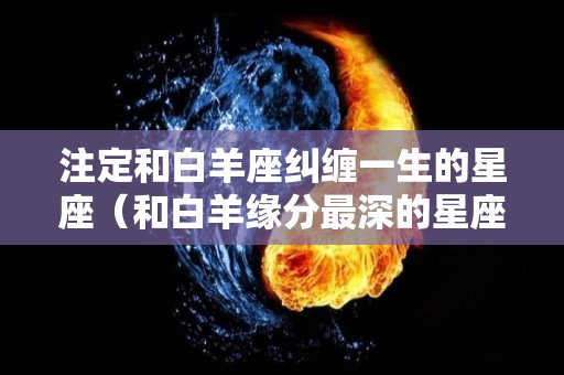 注定和白羊座纠缠一生的星座（和白羊缘分最深的星座）