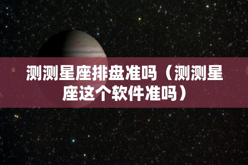 测测星座排盘准吗（测测星座这个软件准吗）