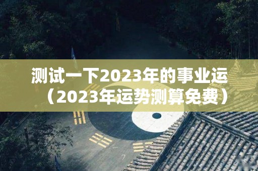 测试一下2023年的事业运（2023年运势测算免费）