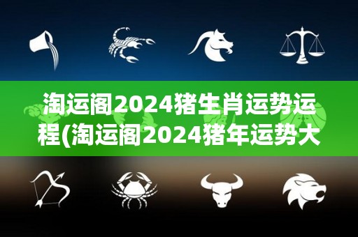 淘运阁2024猪生肖运势运程(淘运阁2024猪年运势大揭秘)