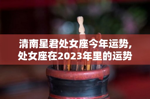 清南星君处女座今年运势,处女座在2023年里的运势如何，处女座在2019年运势