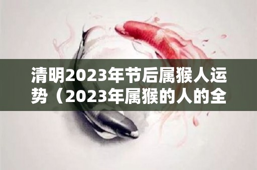 清明2023年节后属猴人运势（2023年属猴的人的全年运势）