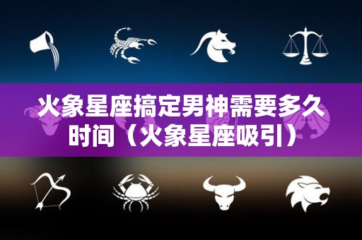 火象星座搞定男神需要多久时间（火象星座吸引）