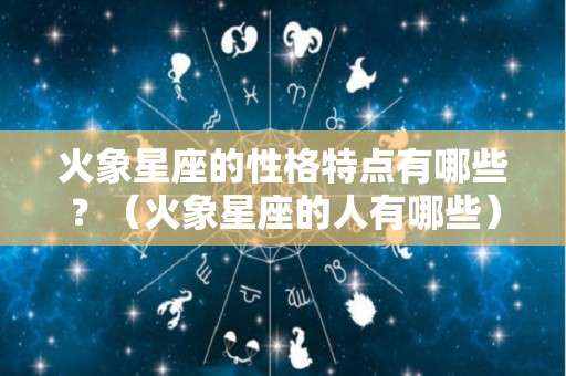 火象星座的性格特点有哪些？（火象星座的人有哪些）