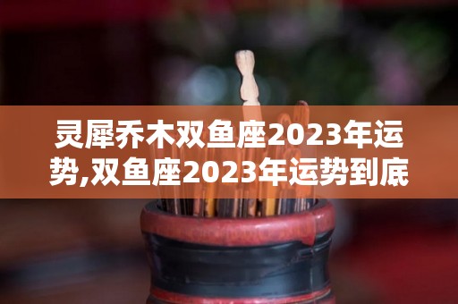 灵犀乔木双鱼座2023年运势,双鱼座2023年运势到底如何，双鱼座2023年运势