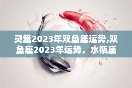 灵筮2023年双鱼座运势,双鱼座2023年运势，水瓶座2023年运势