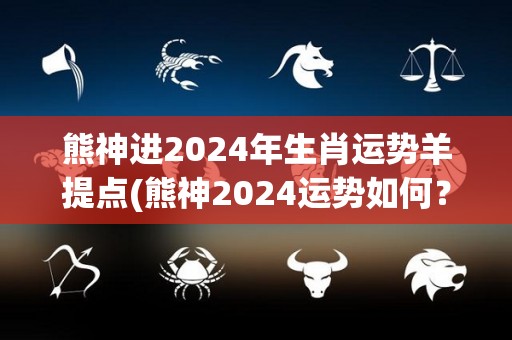 熊神进2024年生肖运势羊提点(熊神2024运势如何？提前了解生肖运势，羊的朋友要注意！)