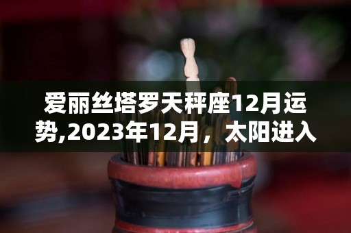 爱丽丝塔罗天秤座12月运势,2023年12月，太阳进入双鱼座，你的感情状况会有所改善