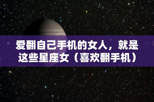 爱翻自己手机的女人，就是这些星座女（喜欢翻手机）