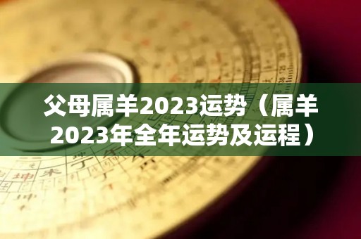 父母属羊2023运势（属羊2023年全年运势及运程）