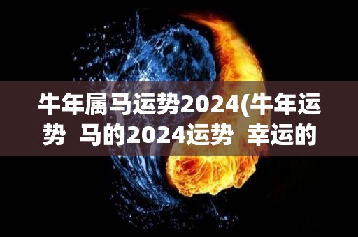 牛年属马运势2024(牛年运势  马的2024运势  幸运的马庚午年运势)