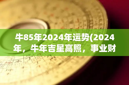 牛85年2024年运势(2024年，牛年吉星高照，事业财富两旺)