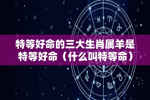 特等好命的三大生肖属羊是特等好命（什么叫特等命）