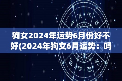 狗女2024年运势6月份好不好(2024年狗女6月运势：吗？)