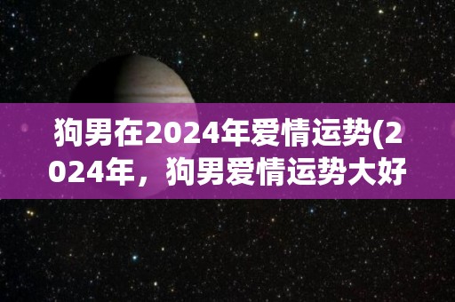 狗男在2024年爱情运势(2024年，狗男爱情运势大好！)