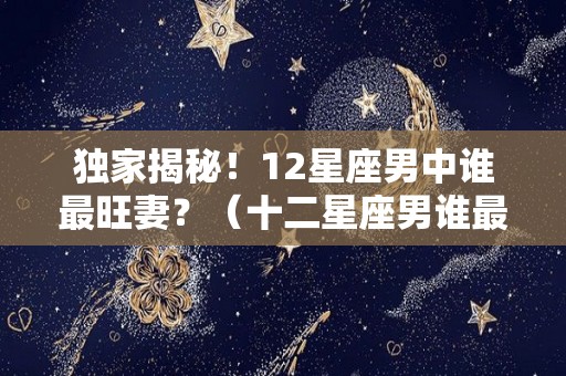 独家揭秘！12星座男中谁最旺妻？（十二星座男谁最受女生欢迎）