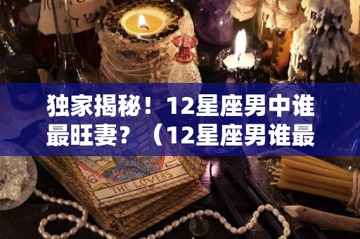 独家揭秘！12星座男中谁最旺妻？（12星座男谁最是好老公）