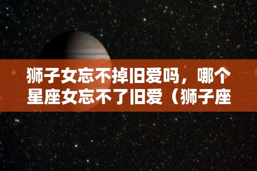 狮子女忘不掉旧爱吗，哪个星座女忘不了旧爱（狮子座女生忘不了前任的表现）