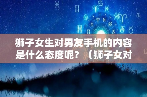 狮子女生对男友手机的内容是什么态度呢？（狮子女对男性朋友是怎么样的）