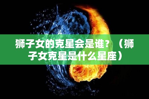 狮子女的克星会是谁？（狮子女克星是什么星座）