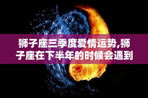 狮子座三季度爱情运势,狮子座在下半年的时候会遇到什么事情？