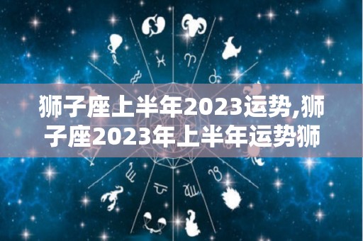 狮子座上半年2023运势,狮子座2023年上半年运势狮子座2023年上半年运势