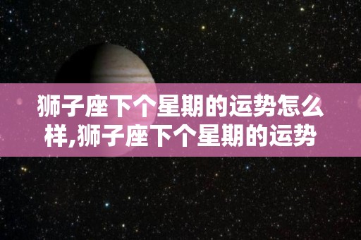 狮子座下个星期的运势怎么样,狮子座下个星期的运势怎么样狮子座下个月运势如何