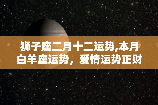 狮子座二月十二运势,本月白羊座运势，爱情运势正财方面，财富运势正财方面