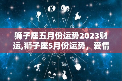 狮子座五月份运势2023财运,狮子座5月份运势，爱情运势表现平平，