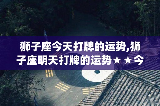 狮子座今天打牌的运势,狮子座明天打牌的运势★★今日运势★★今日运势[需手动填充]