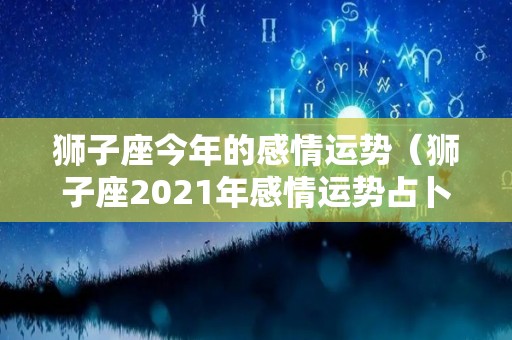 狮子座今年的感情运势（狮子座2021年感情运势占卜）