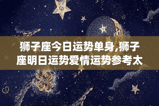 狮子座今日运势单身,狮子座明日运势爱情运势参考太阳&上升星座