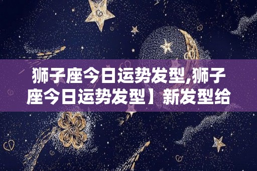 狮子座今日运势发型,狮子座今日运势发型】新发型给人一副霸气侧漏的姿态