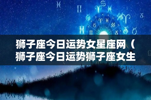 狮子座今日运势女星座网（狮子座今日运势狮子座女生今日财运方位）