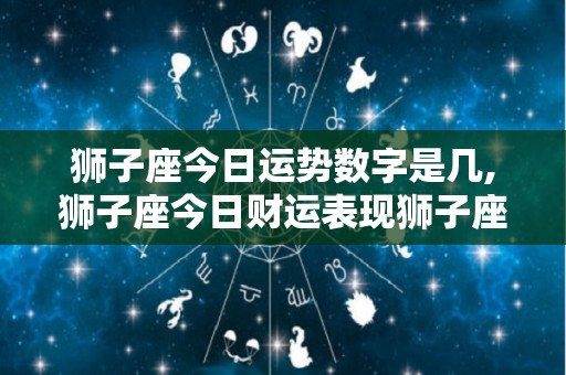 狮子座今日运势数字是几,狮子座今日财运表现狮子座今日健康状况表现狮子座今日健康状况