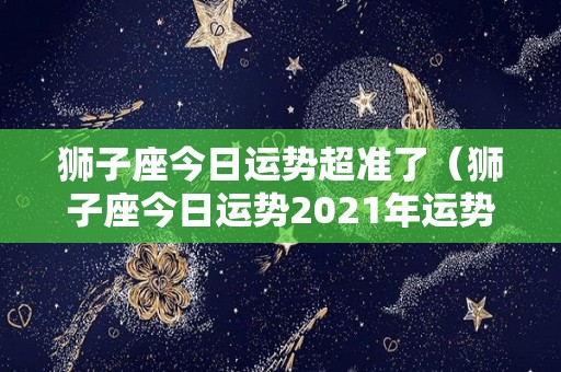 狮子座今日运势超准了（狮子座今日运势2021年运势）