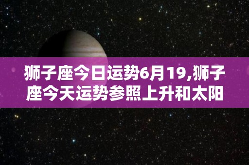 狮子座今日运势6月19,狮子座今天运势参照上升和太阳星座爱情运势感情领域建议多陪伴伴侣一同来玩儿吧