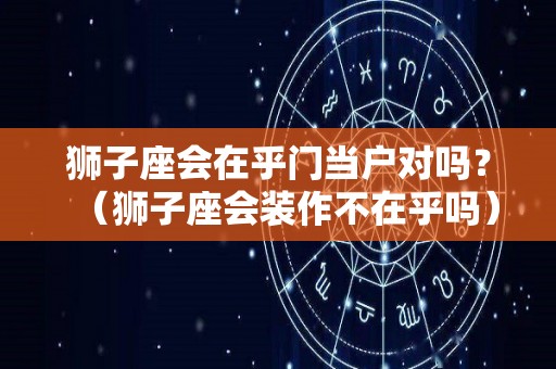 狮子座会在乎门当户对吗？（狮子座会装作不在乎吗）