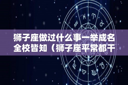 狮子座做过什么事一举成名全校皆知（狮子座平常都干些什么）