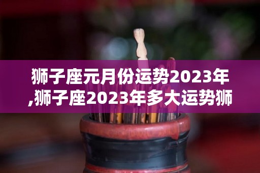 狮子座元月份运势2023年,狮子座2023年多大运势狮子座2023年事业运势下滑