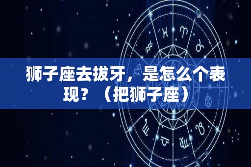 狮子座去拔牙，是怎么个表现？（把狮子座）