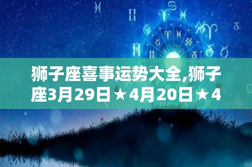 狮子座喜事运势大全,狮子座3月29日★4月20日★4月19日★4月19日