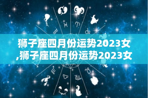 狮子座四月份运势2023女,狮子座四月份运势2023女狮子座2023四月运势分析