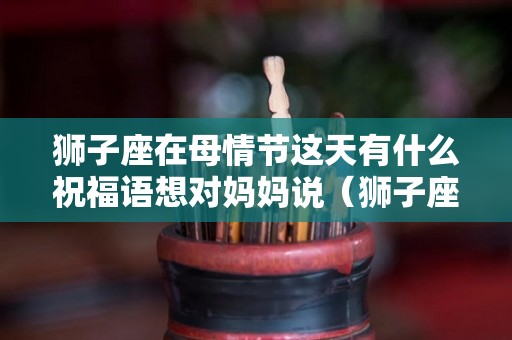 狮子座在母情节这天有什么祝福语想对妈妈说（狮子座妈妈和狮子座儿子怎么相处）