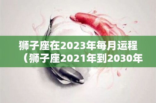 狮子座在2023年每月运程（狮子座2021年到2030年运势）