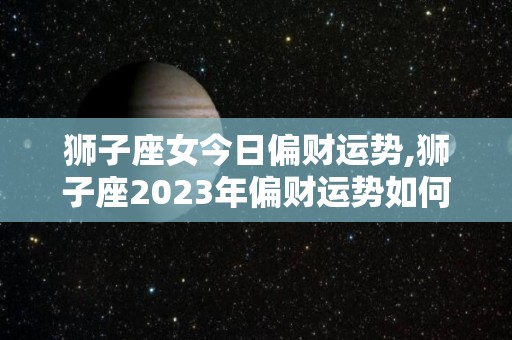 狮子座女今日偏财运势,狮子座2023年偏财运势如何